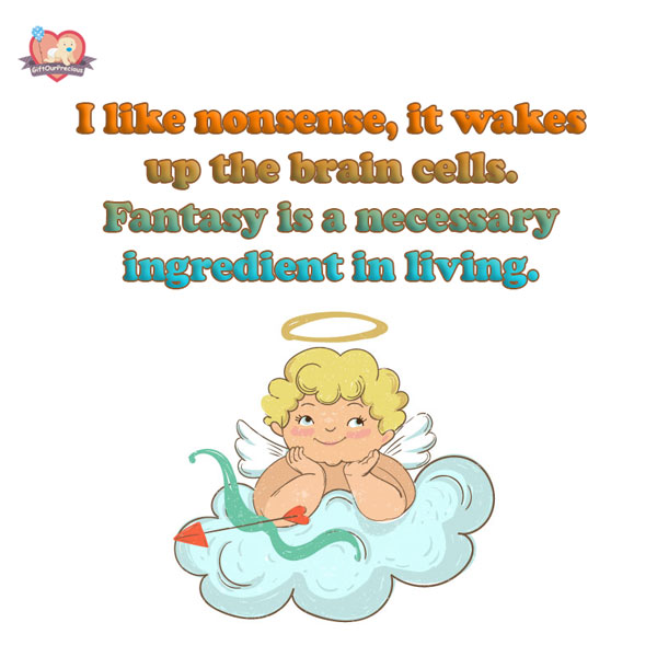 I like nonsense, it wakes up the brain cells. Fantasy is a necessary ingredient in living.