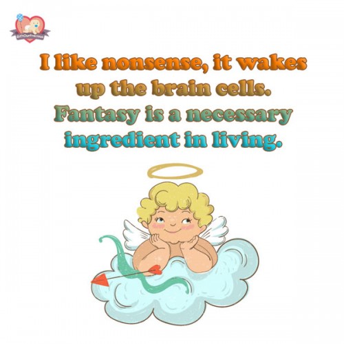 I like nonsense, it wakes up the brain cells. Fantasy is a necessary ingredient in living.